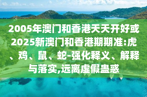 2005年澳门和香港天天开好或2025新澳门和香港期期准:虎、鸡、鼠、蛇-强化释义、解释与落实,远离虚假蛊惑